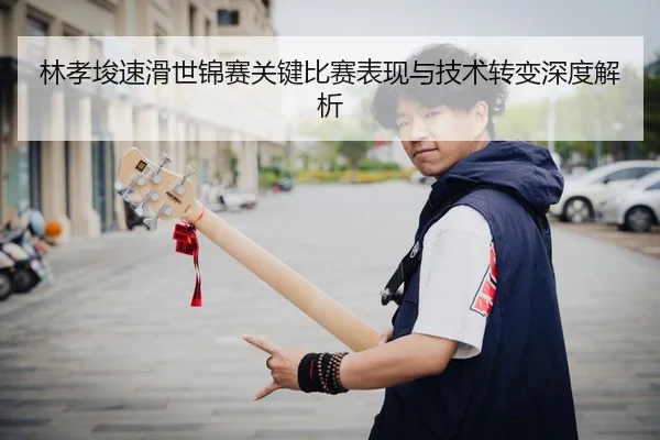 林孝埈速滑世锦赛关键比赛表现与技术转变深度解析